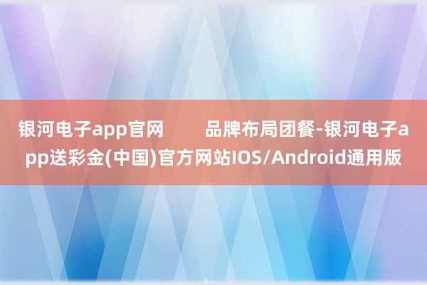 银河电子app官网        品牌布局团餐-银河电子app送彩金(中国)官方网站IOS/Android通用版