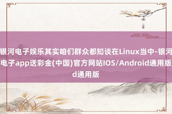 银河电子娱乐其实咱们群众都知谈在Linux当中-银河电子app送彩金(中国)官方网站IOS/Android通用版