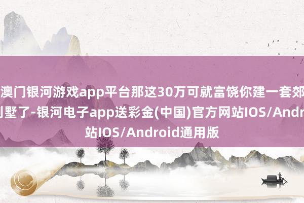 澳门银河游戏app平台那这30万可就富饶你建一套郊外式的小别墅了-银河电子app送彩金(中国)官方网站IOS/Android通用版