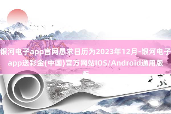 银河电子app官网恳求日历为2023年12月-银河电子app送彩金(中国)官方网站IOS/Android通用版