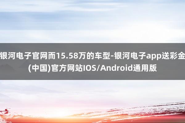 银河电子官网而15.58万的车型-银河电子app送彩金(中国)官方网站IOS/Android通用版