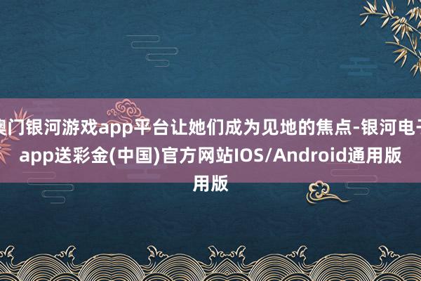 澳门银河游戏app平台让她们成为见地的焦点-银河电子app送彩金(中国)官方网站IOS/Android通用版