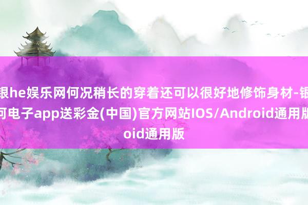 银he娱乐网何况稍长的穿着还可以很好地修饰身材-银河电子app送彩金(中国)官方网站IOS/Android通用版