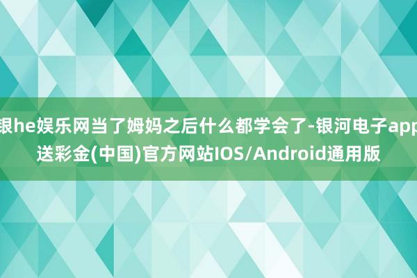 银he娱乐网当了姆妈之后什么都学会了-银河电子app送彩金(中国)官方网站IOS/Android通用版