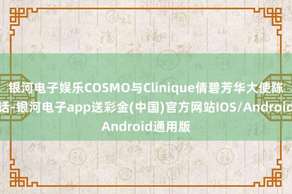 银河电子娱乐COSMO与Clinique倩碧芳华大使陈星旭对话-银河电子app送彩金(中国)官方网站IOS/Android通用版