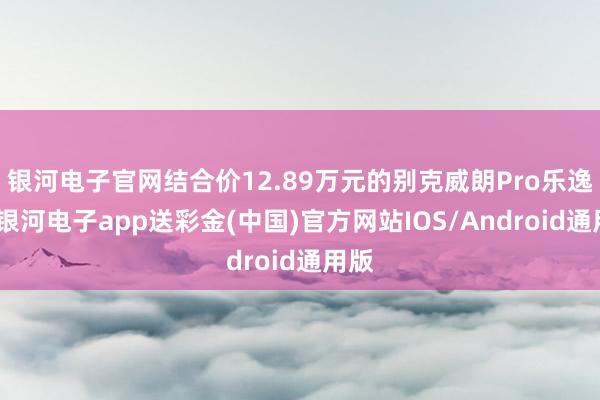 银河电子官网结合价12.89万元的别克威朗Pro乐逸版-银河电子app送彩金(中国)官方网站IOS/Android通用版