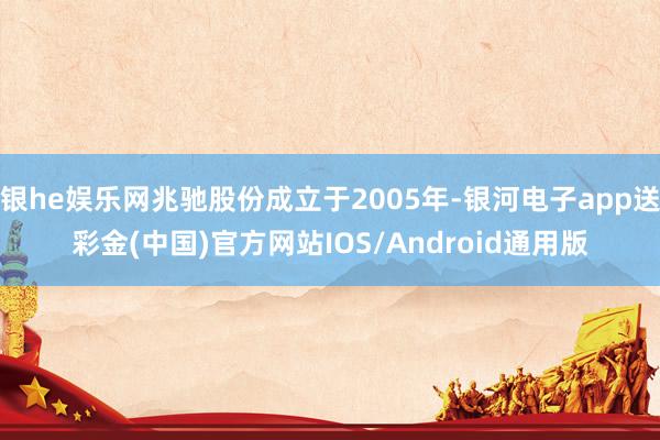 银he娱乐网兆驰股份成立于2005年-银河电子app送彩金(中国)官方网站IOS/Android通用版