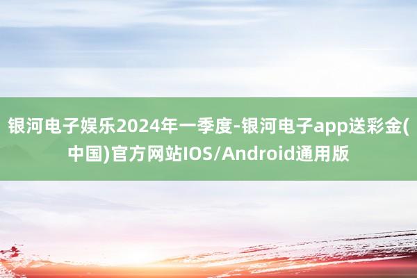 银河电子娱乐　　2024年一季度-银河电子app送彩金(中国)官方网站IOS/Android通用版