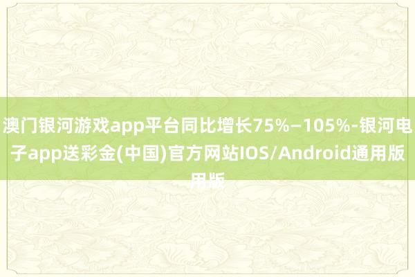 澳门银河游戏app平台同比增长75%—105%-银河电子app送彩金(中国)官方网站IOS/Android通用版