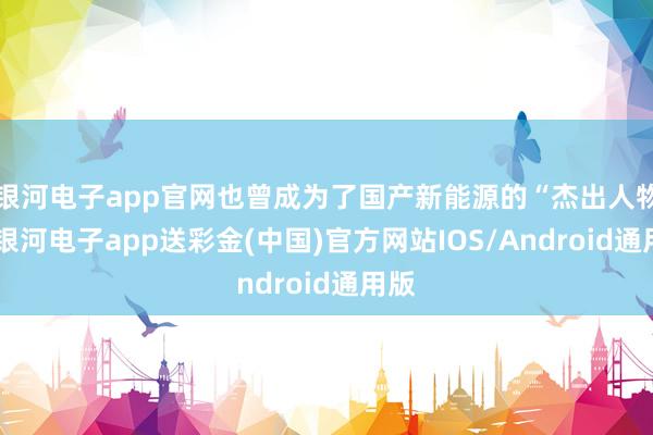 银河电子app官网也曾成为了国产新能源的“杰出人物”-银河电子app送彩金(中国)官方网站IOS/Android通用版