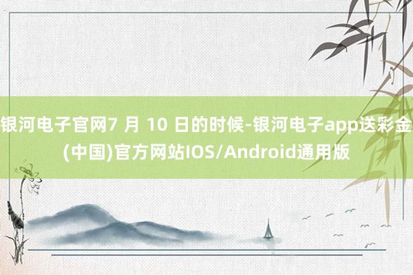 银河电子官网7 月 10 日的时候-银河电子app送彩金(中国)官方网站IOS/Android通用版