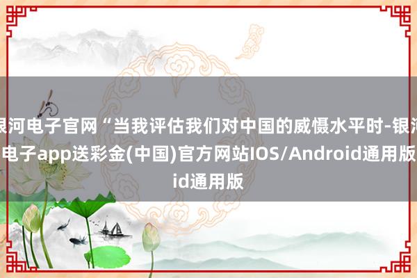 银河电子官网“当我评估我们对中国的威慑水平时-银河电子app送彩金(中国)官方网站IOS/Android通用版