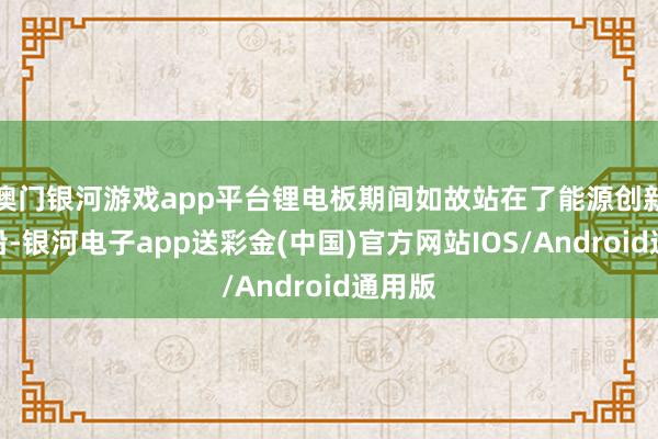 澳门银河游戏app平台锂电板期间如故站在了能源创新的前沿-银河电子app送彩金(中国)官方网站IOS/Android通用版