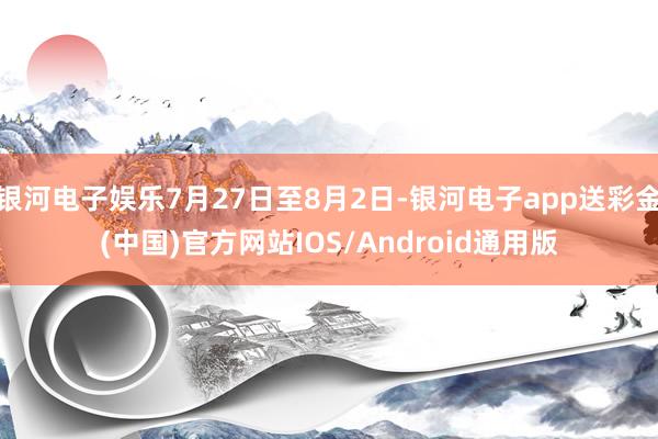 银河电子娱乐7月27日至8月2日-银河电子app送彩金(中国)官方网站IOS/Android通用版