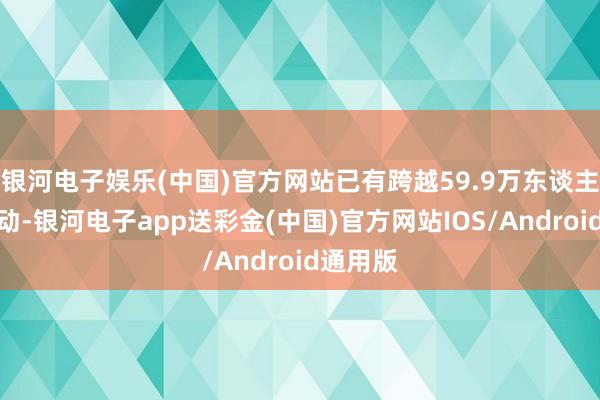 银河电子娱乐(中国)官方网站已有跨越59.9万东谈主参与互动-银河电子app送彩金(中国)官方网站IOS/Android通用版