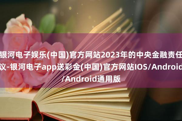 银河电子娱乐(中国)官方网站2023年的中央金融责任会议建议-银河电子app送彩金(中国)官方网站IOS/Android通用版