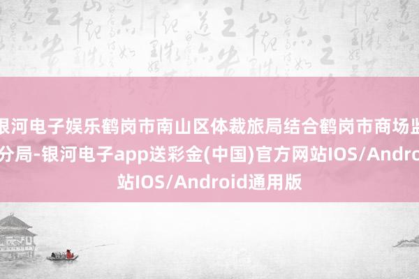 银河电子娱乐鹤岗市南山区体裁旅局结合鹤岗市商场监督局南山分局-银河电子app送彩金(中国)官方网站IOS/Android通用版