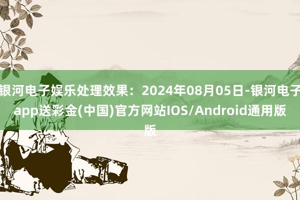 银河电子娱乐处理效果：2024年08月05日-银河电子app送彩金(中国)官方网站IOS/Android通用版