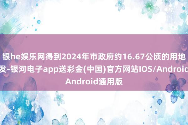 银he娱乐网得到2024年市政府约16.67公顷的用地筹备引发-银河电子app送彩金(中国)官方网站IOS/Android通用版