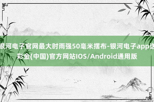 银河电子官网最大时雨强50毫米摆布-银河电子app送彩金(中国)官方网站IOS/Android通用版