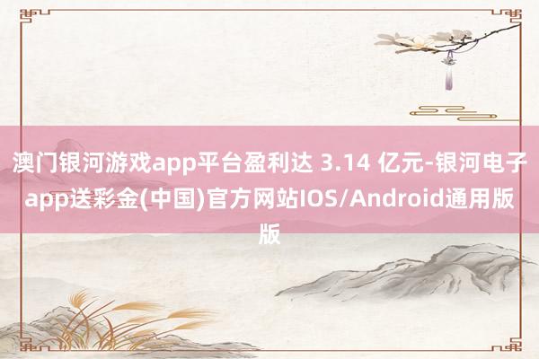 澳门银河游戏app平台盈利达 3.14 亿元-银河电子app送彩金(中国)官方网站IOS/Android通用版