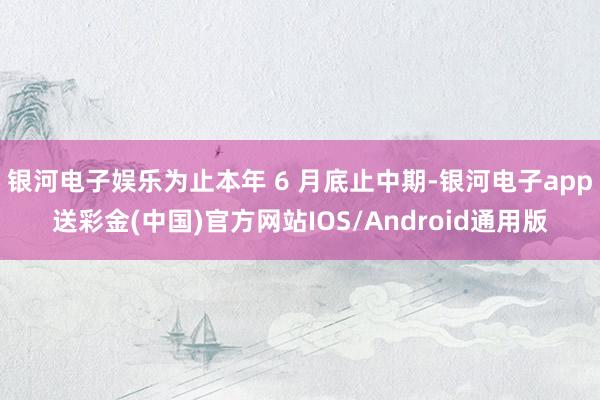 银河电子娱乐为止本年 6 月底止中期-银河电子app送彩金(中国)官方网站IOS/Android通用版