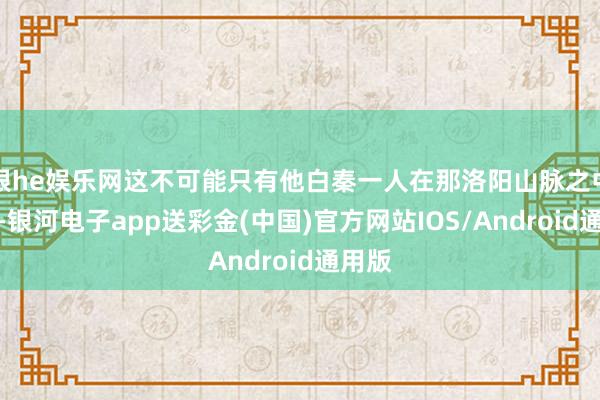 银he娱乐网这不可能只有他白秦一人在那洛阳山脉之中历练-银河电子app送彩金(中国)官方网站IOS/Android通用版