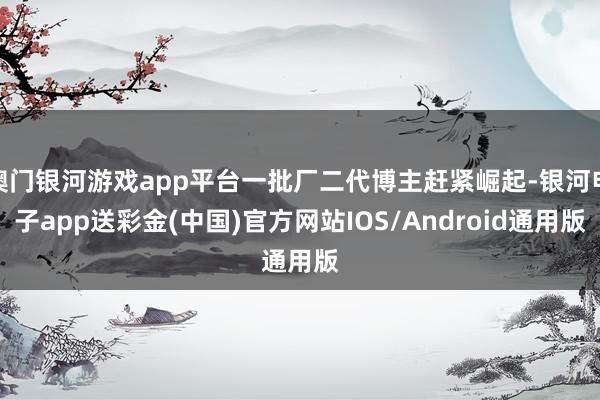 澳门银河游戏app平台一批厂二代博主赶紧崛起-银河电子app送彩金(中国)官方网站IOS/Android通用版