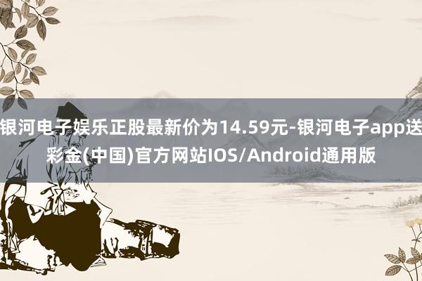 银河电子娱乐正股最新价为14.59元-银河电子app送彩金(中国)官方网站IOS/Android通用版