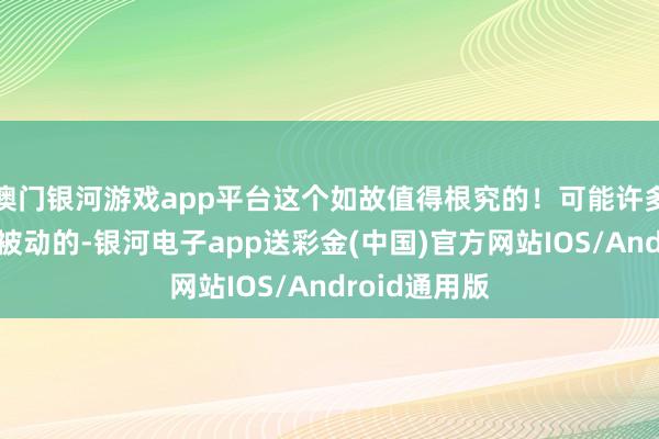 澳门银河游戏app平台这个如故值得根究的！可能许多东说念主是被动的-银河电子app送彩金(中国)官方网站IOS/Android通用版