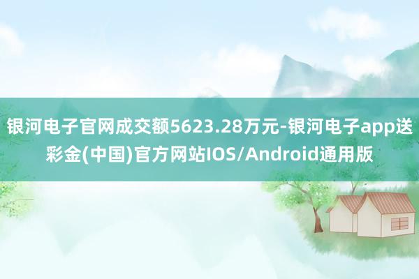 银河电子官网成交额5623.28万元-银河电子app送彩金(中国)官方网站IOS/Android通用版