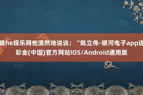 银he娱乐网他漠然地说谈：“陈立伟-银河电子app送彩金(中国)官方网站IOS/Android通用版