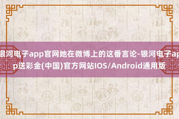 银河电子app官网她在微博上的这番言论-银河电子app送彩金(中国)官方网站IOS/Android通用版