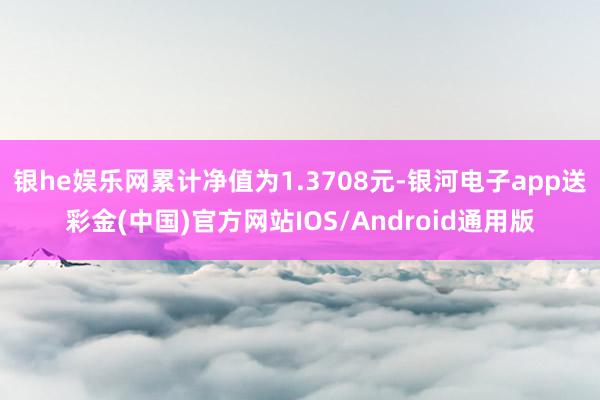 银he娱乐网累计净值为1.3708元-银河电子app送彩金(中国)官方网站IOS/Android通用版