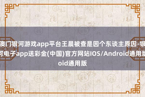 澳门银河游戏app平台王晨被查是因个东谈主原因-银河电子app送彩金(中国)官方网站IOS/Android通用版