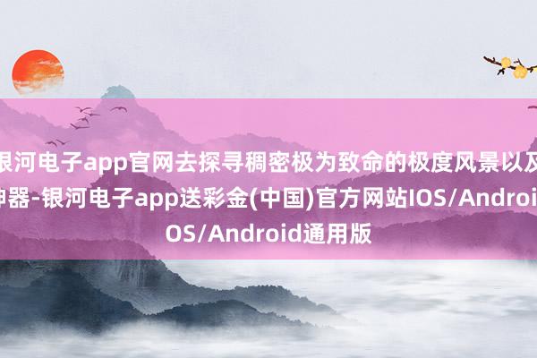 银河电子app官网去探寻稠密极为致命的极度风景以及强力的神器-银河电子app送彩金(中国)官方网站IOS/Android通用版