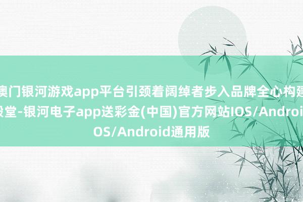 澳门银河游戏app平台引颈着阔绰者步入品牌全心构建的尊贵殿堂-银河电子app送彩金(中国)官方网站IOS/Android通用版