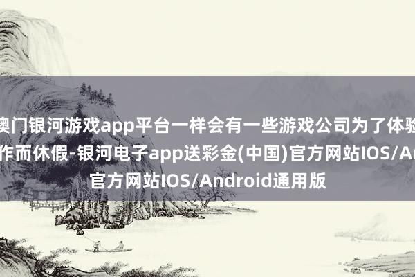 澳门银河游戏app平台一样会有一些游戏公司为了体验同业的重磅大作而休假-银河电子app送彩金(中国)官方网站IOS/Android通用版