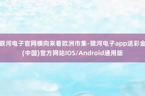 银河电子官网　　横向来看欧洲市集-银河电子app送彩金(中国)官方网站IOS/Android通用版