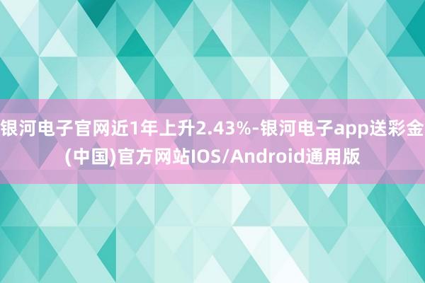 银河电子官网近1年上升2.43%-银河电子app送彩金(中国)官方网站IOS/Android通用版