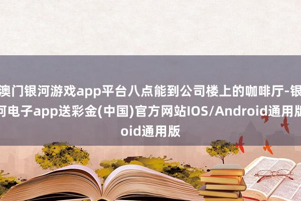 澳门银河游戏app平台八点能到公司楼上的咖啡厅-银河电子app送彩金(中国)官方网站IOS/Android通用版