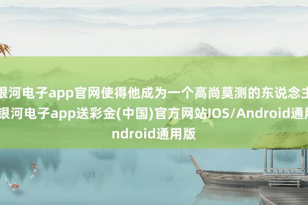 银河电子app官网使得他成为一个高尚莫测的东说念主物-银河电子app送彩金(中国)官方网站IOS/Android通用版