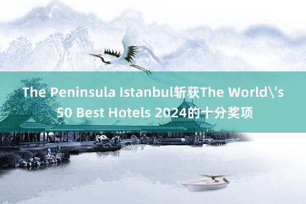 The Peninsula Istanbul斩获The World's 50 Best Hotels 2024的十分奖项