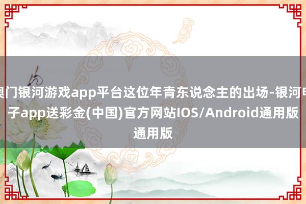 澳门银河游戏app平台这位年青东说念主的出场-银河电子app送彩金(中国)官方网站IOS/Android通用版