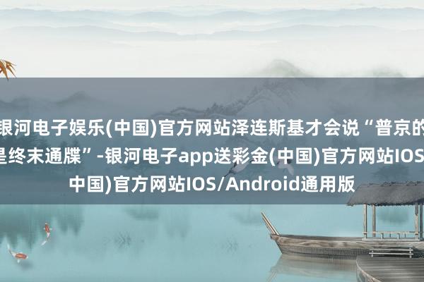 银河电子娱乐(中国)官方网站泽连斯基才会说“普京的停战条款的本体是终末通牒”-银河电子app送彩金(中国)官方网站IOS/Android通用版