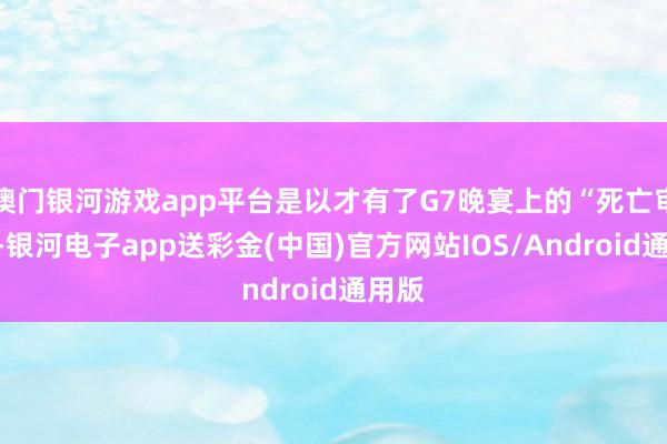 澳门银河游戏app平台是以才有了G7晚宴上的“死亡审视”-银河电子app送彩金(中国)官方网站IOS/Android通用版