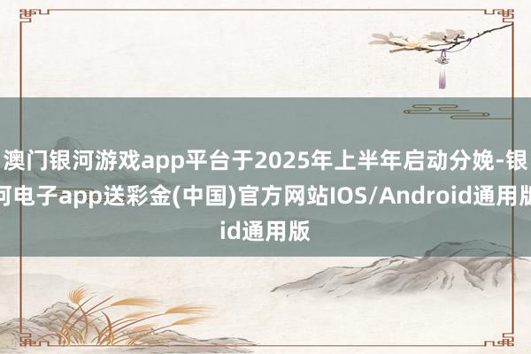 澳门银河游戏app平台于2025年上半年启动分娩-银河电子app送彩金(中国)官方网站IOS/Android通用版