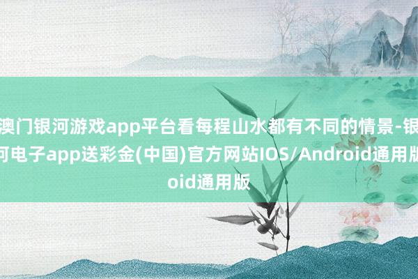 澳门银河游戏app平台看每程山水都有不同的情景-银河电子app送彩金(中国)官方网站IOS/Android通用版