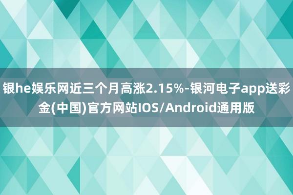 银he娱乐网近三个月高涨2.15%-银河电子app送彩金(中国)官方网站IOS/Android通用版