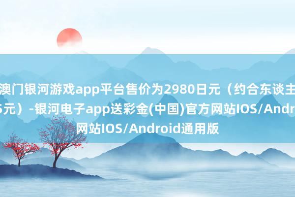 澳门银河游戏app平台售价为2980日元（约合东谈主民币144.5元）-银河电子app送彩金(中国)官方网站IOS/Android通用版